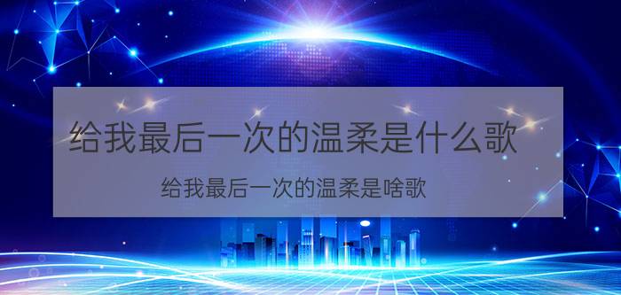 给我最后一次的温柔是什么歌 给我最后一次的温柔是啥歌